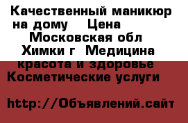 Качественный маникюр на дому  › Цена ­ 1 500 - Московская обл., Химки г. Медицина, красота и здоровье » Косметические услуги   